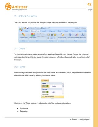42
page
artisteer.com | page 42
2. Colors & Fonts
The Color & Fonts tab provides the ability to change the colors and fonts of the template.
2.1. Colors
To change the site theme, select a theme from a variety of available color themes. Further, the individual
colors can be changed. Having chosen the colors, you may refine them by adjusting the overall contrast of
the colors.
2.2. Paints
In this block you have the ability to adjust the color theme. You can select one of the predefined schemes or
customize the color theme by selecting the desired colors.
Clicking on the “Adjust options…” will open the list of the available color options:
Luminosity
Saturation
 