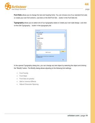 44
page
artisteer.com | page 44
Font Sets allows you to change the text and heading fonts. You can choose one of our standard font sets
or create your own font scheme. Just click on the Edit Font Set… button in the Font Sets list.
Typography allows you to select one of our typography styles or create your own style design. Just click
on the Edit Typography… button in the typography list.
In the opened Typography dialog box, you can change any text object by selecting the object and clicking
the "Modify" button. The Modify dialog allows adjusting to the following font settings:
Font Family
Font Style
Font Size (in pixels)
Add or remove Effects
Adjust Character Spacing
 