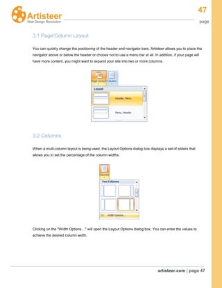 47
page
artisteer.com | page 47
3.1 Page/Column Layout
You can quickly change the positioning of the header and navigator bars. Artisteer allows you to place the
navigator above or below the header or choose not to use a menu bar at all. In addition, if your page will
have more content, you might want to expand your site into two or more columns.
3.2 Columns
When a multi-column layout is being used, the Layout Options dialog box displays a set of sliders that
allows you to set the percentage of the column widths.
Clicking on the "Width Options…" will open the Layout Options dialog box. You can enter the values to
achieve the desired column width.
 