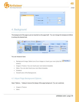48
page
artisteer.com | page 48
4. Background
The background of the page is just as important as the page itself. You can change the background effects
to achieve the desired look.
You can choose to have:
Background image. Select one of our images or insert your own (click the
button).
Image or Texture. You can insert your own texture template.
Glare. You can also insert your own Glare template.
Gradient.
Overall color of the Background.
4.1 Adjust Page Background Options.
Open "Options…" dialog to improve the design of the page background. You can customize:
Image or Texture
Glare
 