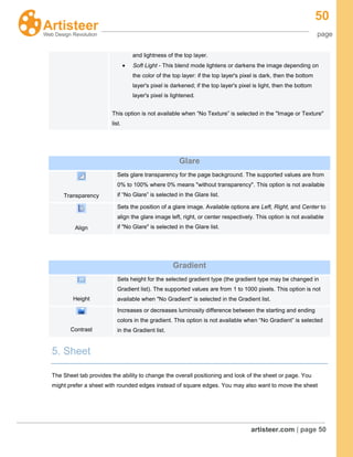 50
page
artisteer.com | page 50
and lightness of the top layer.
Soft Light - This blend mode lightens or darkens the image depending on
the color of the top layer: if the top layer's pixel is dark, then the bottom
layer's pixel is darkened; if the top layer's pixel is light, then the bottom
layer's pixel is lightened.
This option is not available when “No Texture” is selected in the "Image or Texture"
list.
Glare
Transparency
Sets glare transparency for the page background. The supported values are from
0% to 100% where 0% means "without transparency". This option is not available
if “No Glare” is selected in the Glare list.
Align
Sets the position of a glare image. Available options are Left, Right, and Center to
align the glare image left, right, or center respectively. This option is not available
if "No Glare" is selected in the Glare list.
Gradient
Height
Sets height for the selected gradient type (the gradient type may be changed in
Gradient list). The supported values are from 1 to 1000 pixels. This option is not
available when "No Gradient" is selected in the Gradient list.
Contrast
Increases or decreases luminosity difference between the starting and ending
colors in the gradient. This option is not available when “No Gradient” is selected
in the Gradient list.
5. Sheet
The Sheet tab provides the ability to change the overall positioning and look of the sheet or page. You
might prefer a sheet with rounded edges instead of square edges. You may also want to move the sheet
 