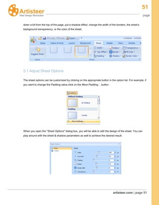 51
page
artisteer.com | page 51
down a bit from the top of the page, put a shadow effect, change the width of the borders, the sheet’s
background transparency, or the color of the sheet.
5.1 Adjust Sheet Options
The sheet options can be customized by clicking on the appropriate button in the option list. For example, if
you want to change the Padding value click on the More Padding… button.
When you open the "Sheet Options" dialog box, you will be able to edit the design of the sheet. You can
play around with the sheet & shadow parameters as well to achieve the desired result.
 