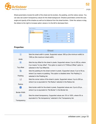 52
page
artisteer.com | page 52
Sheet parameters include the width of the sheet and its borders, the padding, and the radius values. You
can also set custom transparency values for the sheet background. Shadow parameters control the size,
angle and opacity of the shadow as well as its distance from the sheet borders. Enter the values or drag
the sliders to the right to increase option values or to the left to decrease them.
Properties:
Sheet
Width
Sets the sheet width in pixels. Supported values: 500 px (the minimum width) to
1500 px (the maximum sheet width).
Top offset
Sets the top offset for the sheet in pixels. Supported values: 0 px to 200 px, where
0 px means "no top offset". This option is reset to 0 if “Without Offset” option is
selected in the Top Offset list.
Padding
Sets the padding for the sheet content in pixels. Supported values: 0 px to 50 px,
where 0 px means no padding. This option is disabled when “No Padding” is
selected in the Padding list.
Radius
Sets the corner radius of the sheet in pixels. Supported values: 0 px to 200 px,
where 0 px is equivalent to “No Radius” selected in the Radius list.
Border Width
Sets border width for the sheet in pixels. Supported values are: 0 px to 20 px,
where 0 px is equivalent to “No Border” in the Border list.
Transparency
Sets the sheet transparency. Supported values are: 0% to 100%, where 0% is
equivalent to “No transparency” selected in the Transparency list.
 