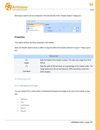 54
page
artisteer.com | page 54
Both layout options can be configured in the General tab of the "Header Options" dialog box.
Properties:
This section defines the basic properties of the header.
Note: the Header Options have no effect on layouts without the header selected in Layout > Page Layout
list.
General
Height
Sets the height of the header in pixels. The value can range from 50 to
500 px.
Text Block
Sets the width of the text block as a percentage of the header width. The
range spans from 0% (no text block) to 100% (text block covers the
entire header).
6.2 Background
6.2.1. Background image
You can choose from a wide variety of professional background images to be used in the header of your
site.
Abstract
City
Landscape
Nature
Clouds
 