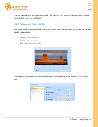 55
page
artisteer.com | page 55
You can also insert you own background image. Click the From File… button in the Background Photo list
and select the image you want to use.
6.2.2. Background Image position
Feel free to change the position of the picture. The Position dialog box also allows you to apply the following
header image settings:
Resize header to image
Resize image to header
Use the original image size.
The background parameters can be manually adjusted in the second tab of the "Header Options" dialog
box.
 