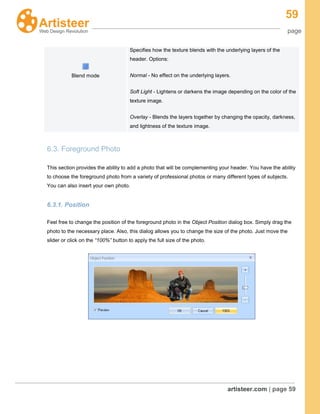 59
page
artisteer.com | page 59
Blend mode
Specifies how the texture blends with the underlying layers of the
header. Options:
Normal - No effect on the underlying layers.
Soft Light - Lightens or darkens the image depending on the color of the
texture image.
Overlay - Blends the layers together by changing the opacity, darkness,
and lightness of the texture image.
6.3. Foreground Photo
This section provides the ability to add a photo that will be complementing your header. You have the ability
to choose the foreground photo from a variety of professional photos or many different types of subjects.
You can also insert your own photo.
6.3.1. Position
Feel free to change the position of the foreground photo in the Object Position dialog box. Simply drag the
photo to the necessary place. Also, this dialog allows you to change the size of the photo. Just move the
slider or click on the “100%” button to apply the full size of the photo.
 