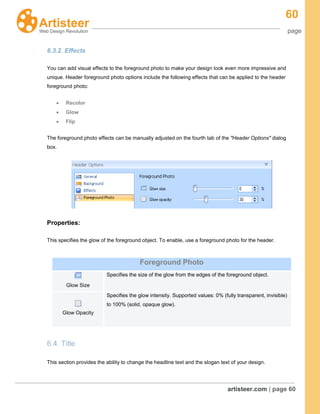 60
page
artisteer.com | page 60
6.3.2. Effects
You can add visual effects to the foreground photo to make your design look even more impressive and
unique. Header foreground photo options include the following effects that can be applied to the header
foreground photo:
Recolor
Glow
Flip
The foreground photo effects can be manually adjusted on the fourth tab of the "Header Options" dialog
box.
Properties:
This specifies the glow of the foreground object. To enable, use a foreground photo for the header.
6.4. Title
This section provides the ability to change the headline text and the slogan text of your design.
Foreground Photo
Glow Size
Specifies the size of the glow from the edges of the foreground object.
Glow Opacity
Specifies the glow intensity. Supported values: 0% (fully transparent, invisible)
to 100% (solid, opaque glow).
 