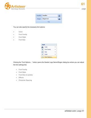 61
page
artisteer.com | page 61
You can also specify the necessary font options:
Color
Font Family
Font Style
Font Size
Clicking the “Font Options…” button opens the Header Logo Name/Slogan dialog box where you can adjust
the font settings like:
Font Family
Font Style
Font Size (in pixels)
Effects
Character Spacing
 