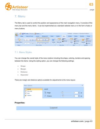 63
page
artisteer.com | page 63
7. Menu
The Menu tab is used to control the position and appearance of the main navigation menu. It consists of the
menu bar and the menu items. It can be implemented as a standard website menu or in the form of tabs or
menu buttons.
7.1. Menu Styles.
You can change the overall style of the menu buttons including the shape, coloring, borders and spacing
between the items. Using the styling option, you can change the following settings:
Shape
Margin
Distance
Separator
There are margin and distance options available for adjustments to the menu layout.
Properties:
Layout
 