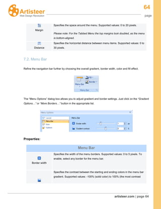 64
page
artisteer.com | page 64
7.2. Menu Bar
Refine the navigation bar further by choosing the overall gradient, border width, color and fill effect.
The “Menu Options” dialog box allows you to adjust gradient and border settings. Just click on the “Gradient
Options…” or “More Borders…” button in the appropriate list.
Properties:
Margin
Specifies the space around the menu. Supported values: 0 to 20 pixels.
Please note: For the Tabbed Menu the top margins look doubled, as the menu
is bottom-aligned.
Distance
Specifies the horizontal distance between menu items. Supported values: 0 to
30 pixels.
Menu Bar
Border width
Specifies the width of the menu borders. Supported values: 0 to 5 pixels. To
enable, select any border for the menu bar.
Specifies the contrast between the starting and ending colors in the menu bar
gradient. Supported values: -100% (solid color) to 100% (the most contrast
 