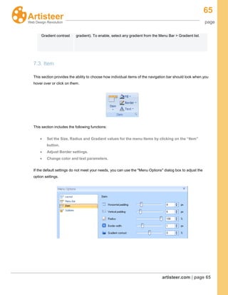 65
page
artisteer.com | page 65
7.3. Item
This section provides the ability to choose how individual items of the navigation bar should look when you
hover over or click on them.
This section includes the following functions:
Set the Size, Radius and Gradient values for the menu Items by clicking on the “Item”
button.
Adjust Border settings.
Change color and text parameters.
If the default settings do not meet your needs, you can use the "Menu Options" dialog box to adjust the
option settings.
Gradient contrast gradient). To enable, select any gradient from the Menu Bar > Gradient list.
 