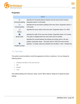 66
page
artisteer.com | page 66
Properties:
7.4. Sub Item
This section covers the ability to control the appearance of items in submenus. You can change the
following options:
Gradient and Size in the sub item list
Fill
Border
Text
If the default settings don't meet your needs, use the "Menu Options" dialog box to adjust the option
settings.
Item
Horizontal padding
Specifies the horizontal distance between the item text and item borders.
Supported values: 0 to 50 pixels.
Vertical padding
Specifies the top and bottom padding of the menu items. Supported values: 0
to 50 pixels.
Radius
Specifies the corner radius of the menu item. Supported values: 0 to 100%.
Border width
Specifies the width of the menu item borders. Supported values: 0 to 5 pixels.
This option is disabled when the menu items have no borders.
Gradient contrast
Specifies the contrast between the starting and ending colors in the item
gradient. Supported values: -100 (solid color) to 100% (the most contrast
gradient). To enable, select any Gradient from the Menu > Item > Gradient list.
 