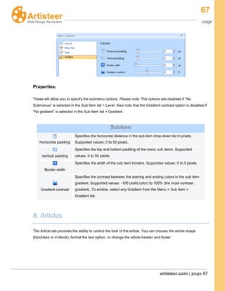 67
page
artisteer.com | page 67
Properties:
These will allow you to specify the submenu options. Please note: The options are disabled if “No
Submenus” is selected in the Sub Item list > Level. Also note that the Gradient contrast option is disabled if
“No gradient” is selected in the Sub Item list > Gradient.
8. Articles
The Article tab provides the ability to control the look of the article. You can choose the article shape
(blockless or in-block), format the text option, or change the article header and footer.
Subitem
Horizontal padding
Specifies the horizontal distance in the sub item drop-down list in pixels.
Supported values: 0 to 50 pixels.
Vertical padding
Specifies the top and bottom padding of the menu sub items. Supported
values: 0 to 50 pixels.
Border width
Specifies the width of the sub item borders. Supported values: 0 to 5 pixels.
Gradient contrast
Specifies the contrast between the starting and ending colors in the sub item
gradient. Supported values: -100 (solid color) to 100% (the most contrast
gradient). To enable, select any Gradient from the Menu > Sub item >
Gradient list.
 