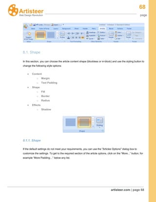 68
page
artisteer.com | page 68
8.1. Shape
In this section, you can choose the article content shape (blockless or in-block) and use the styling button to
change the following style options:
Content
o Margin
o Text Padding
Shape
o Fill
o Border
o Radius
Effects
o Shadow
8.1.1. Shape
If the default settings do not meet your requirements, you can use the "Articles Options" dialog box to
customize the settings. To get to the required section of the article options, click on the “More...” button, for
example “More Padding…” below any list.
 