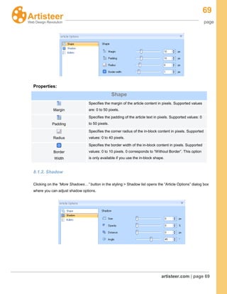 69
page
artisteer.com | page 69
Properties:
Shape
Margin
Specifies the margin of the article content in pixels. Supported values
are: 0 to 50 pixels.
Padding
Specifies the padding of the article text in pixels. Supported values: 0
to 50 pixels.
Radius
Specifies the corner radius of the in-block content in pixels. Supported
values: 0 to 40 pixels.
Border
Width
Specifies the border width of the in-block content in pixels. Supported
values: 0 to 10 pixels. 0 corresponds to “Without Border”. This option
is only available if you use the in-block shape.
8.1.2. Shadow
Clicking on the “More Shadows…” button in the styling > Shadow list opens the “Article Options” dialog box
where you can adjust shadow options.
 