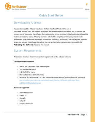 7
page
artisteer.com | page 7
Quick Start Guide
Downloading Artisteer
You can download the Artisteer installation file from the official Artisteer Web site at
http://www.artisteer.com. The software is provided with a free trial period that allows you to evaluate the
product prior to purchasing the software. During this period of time, Artisteer is fully functional and has all its
features available for testing. The only restriction is that all the templates and images generated with
Artisteer will have watermarks embedded in them until the product is activated. The trial period is unlimited
so you can activate the software at any time you wish and activation instructions are provided in the
Activating the Software chapter of this manual.
System Requirements
This section describes the minimum system requirements for the Artisteer software.
Development Environment:
Intel or AMD processor 1500 MHz or higher
100 Mb free disk space
512 Mb RAM or higher
Microsoft Windows 2000, XP, Vista
Microsoft .NET Framework 2.0+. This framework can be obtained from the Microsoft website at:
http://www.microsoft.com/downloads/details.aspx?familyid=0856eacb-4362-4b0d-8edd-
aab15c5e04f5&displaylang=en
Browsers supported:
Internet Explorer 6+
Firefox 2+
Opera 9+
Safari 1+
Google Chrome 1+
 