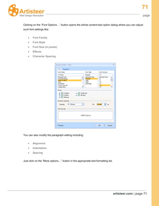71
page
artisteer.com | page 71
Clicking on the “Font Options…” button opens the article content-text option dialog where you can adjust
such font settings like:
Font Family
Font Style
Font Size (in pixels)
Effects
Character Spacing
You can also modify the paragraph setting including:
Alignment
Indentation
Spacing
Just click on the “More options…” button in the appropriate text formatting list.
 