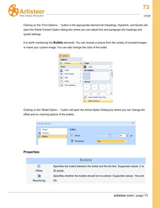 73
page
artisteer.com | page 73
Clicking on the “Font Options…” button in the appropriate element list (Headings, Hyperlink, and Quote) will
open the Article Content Option dialog box where you can adjust font and paragraph (for headings and
quote) settings.
It is worth mentioning the Bullets elements. You can choose a picture from the variety of included images
or insert your custom image. You can also change the color of the bullet.
Clicking on the “Bullet Option…” button will open the Article Option Dialog box where you can change the
offset and re--coloring options of the bullets.
Properties:
Bullets
Offset
Specifies the indent between the bullet and the list text. Supported values: 0 to
20 pixels.
Recoloring
Specifies whether the bullets should be re-colored. Supported values: Yes and
No.
 