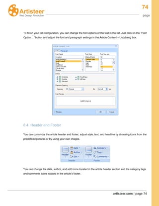 74
page
artisteer.com | page 74
To finish your list configuration, you can change the font options of the text in the list. Just click on the “Font
Option…” button and adjust the font and paragraph settings in the Article Content – List dialog box.
8.4. Header and Footer
You can customize the article header and footer, adjust style, text, and headline by choosing icons from the
predefined pictures or by using your own images.
You can change the date, author, and edit icons located in the article header section and the category tags
and comments icons located in the article’s footer.
 