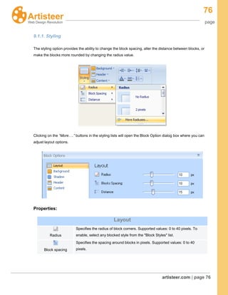76
page
artisteer.com | page 76
9.1.1. Styling
The styling option provides the ability to change the block spacing, alter the distance between blocks, or
make the blocks more rounded by changing the radius value.
Clicking on the “More….” buttons in the styling lists will open the Block Option dialog box where you can
adjust layout options.
Properties:
Layout
Radius
Specifies the radius of block corners. Supported values: 0 to 40 pixels. To
enable, select any blocked style from the "Block Styles" list.
Block spacing
Specifies the spacing around blocks in pixels. Supported values: 0 to 40
pixels.
 