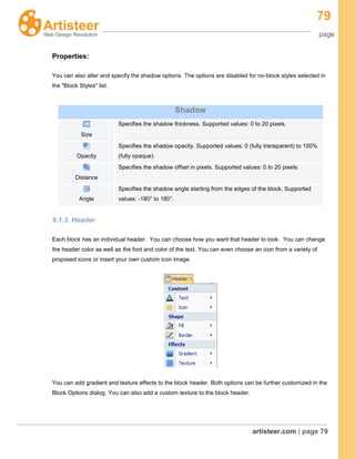 79
page
artisteer.com | page 79
Properties:
You can also alter and specify the shadow options. The options are disabled for no-block styles selected in
the "Block Styles" list.
9.1.3. Header
Each block has an individual header. You can choose how you want that header to look. You can change
the header color as well as the font and color of the text. You can even choose an icon from a variety of
proposed icons or insert your own custom icon image.
You can add gradient and texture effects to the block header. Both options can be further customized in the
Block Options dialog. You can also add a custom texture to the block header.
Shadow
Size
Specifies the shadow thickness. Supported values: 0 to 20 pixels.
Opacity
Specifies the shadow opacity. Supported values: 0 (fully transparent) to 100%
(fully opaque).
Distance
Specifies the shadow offset in pixels. Supported values: 0 to 20 pixels.
Angle
Specifies the shadow angle starting from the edges of the block. Supported
values: -180° to 180°.
 