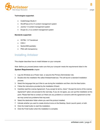 8
page
artisteer.com | page 8
Technologies supported:
CodeCharge Studio 4
WordPress (2.5-2.7) content management system
Joomla 1.5 content management system
Drupal (5.x, 6.x) content management system
Standards supported:
XHTML 1.0 Transitional
CSS 2
Section508 (partially)
PNG with transparency
Installing Artisteer
This chapter describes how to install Artisteer on your computer.
Note: Before you proceed please make sure that your computer meets the requirements listed in the
System Requirements chapter.
1. Log into Windows as a Power User, or assume the Primary Administrator role.
2. Double-click the installation file called ArtisteerInstall.exe. This will launch a standard installation
process.
3. Select the language that you’d like to use during the installation and then click the Next button.
4. Follow the instructions provided by the Installation Wizard.
5. Carefully read the License Agreement. If you accept its terms, check "I Accept the terms of the License
Agreement" option and proceed to the next step. If you do not agree, you can quit the installation at this
point. Please feel free to contact us if there are any problems or concerns with the agreement so that
we may correct any problems that may exist.
6. Select the destination folder where you want the product installed.
7. Indicate whether you want to create shortcut icons on the Desktop, Quick Launch panel, or both.
8. Click the Install button to start the installation.
9. Click the Finish button when the installation is complete.
 