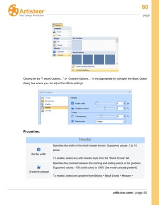 80
page
artisteer.com | page 80
Clicking on the “Texture Options…” or “Gradient Options…” in the appropriate list will open the Block Option
dialog box where you can adjust the effects settings.
Properties:
Header
Border width
Specifies the width of the block header border. Supported values: 0 to 10
pixels.
To enable, select any with-header style from the "Block Styles" list.
Gradient contrast
Specifies the contrast between the starting and ending colors in the gradient.
Supported values: -100 (solid color) to 100% (the most contrast gradient).
To enable, select any gradient from Blocks > Block Styles > Header >
 