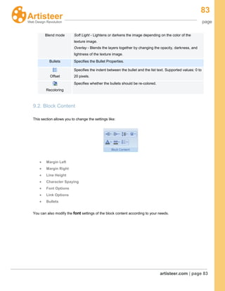 83
page
artisteer.com | page 83
9.2. Block Content
This section allows you to change the settings like:
Margin Left
Margin Right
Line Height
Character Spaying
Font Options
Link Options
Bullets
You can also modify the font settings of the block content according to your needs.
Blend mode Soft Light - Lightens or darkens the image depending on the color of the
texture image.
Overlay - Blends the layers together by changing the opacity, darkness, and
lightness of the texture image.
Bullets Specifies the Bullet Properties.
Offset
Specifies the indent between the bullet and the list text. Supported values: 0 to
20 pixels.
Recoloring
Specifies whether the bullets should be re-colored.
 