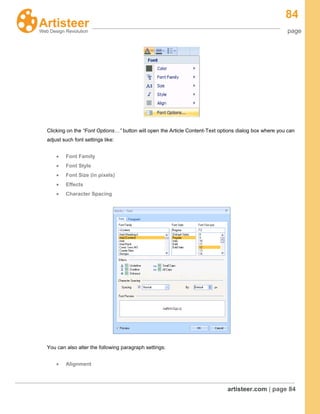 84
page
artisteer.com | page 84
Clicking on the “Font Options…” button will open the Article Content-Text options dialog box where you can
adjust such font settings like:
Font Family
Font Style
Font Size (in pixels)
Effects
Character Spacing
You can also alter the following paragraph settings:
Alignment
 