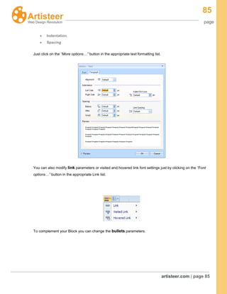 85
page
artisteer.com | page 85
Indentation
Spacing
Just click on the “More options…” button in the appropriate text formatting list.
You can also modify link parameters or visited and hovered link font settings just by clicking on the “Font
options…” button in the appropriate Link list.
To complement your Block you can change the bullets parameters.
 