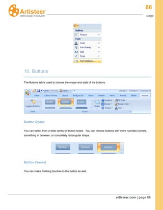 86
page
artisteer.com | page 86
10. Buttons
The Buttons tab is used to choose the shape and style of the buttons.
Button Styles
You can select from a wide variety of button styles. You can choose buttons with more rounded corners,
something in between, or completely rectangular shape.
Button Format
You can make finishing touches to the button as well.
 
