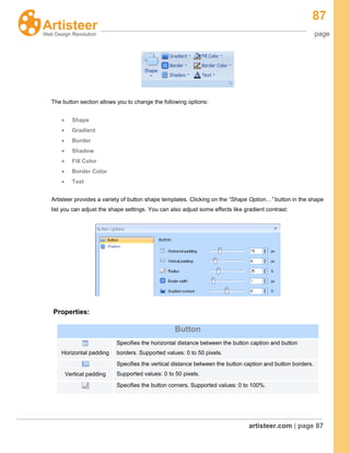 87
page
artisteer.com | page 87
The button section allows you to change the following options:
Shape
Gradient
Border
Shadow
Fill Color
Border Color
Text
Artisteer provides a variety of button shape templates. Clicking on the “Shape Option…” button in the shape
list you can adjust the shape settings. You can also adjust some effects like gradient contrast:
Properties:
Button
Horizontal padding
Specifies the horizontal distance between the button caption and button
borders. Supported values: 0 to 50 pixels.
Vertical padding
Specifies the vertical distance between the button caption and button borders.
Supported values: 0 to 50 pixels.
Specifies the button corners. Supported values: 0 to 100%.
 