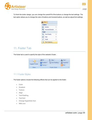 89
page
artisteer.com | page 89
To finish the button design, you can change the overall fill of the buttons or change the text settings. The
text option allows you to change the color of buttons and hovered buttons, as well as adjust font settings.
11. Footer Tab
The footer tab is used to specify the style of the website’s footer.
11.1 Footer Styles
The footer options include the following effects that can be applied to the footer:
Color
Gradient
Texture
Align
Text Padding
Text font
Change Hyperlinks font
RSS icon
 