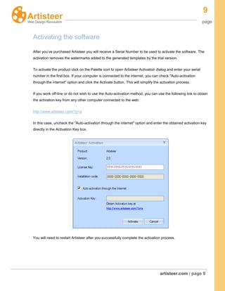 9
page
artisteer.com | page 9
Activating the software
After you’ve purchased Artisteer you will receive a Serial Number to be used to activate the software. The
activation removes the watermarks added to the generated templates by the trial version.
To activate the product click on the Palette icon to open Artisteer Activation dialog and enter your serial
number in the first box. If your computer is connected to the internet, you can check "Auto-activation
through the internet" option and click the Activate button. This will simplify the activation process.
If you work off-line or do not wish to use the Auto-activation method, you can use the following link to obtain
the activation key from any other computer connected to the web:
http://www.artisteer.com/?p=a
In this case, uncheck the "Auto-activation through the internet" option and enter the obtained activation key
directly in the Activation Key box.
You will need to restart Artisteer after you successfully complete the activation process.
 