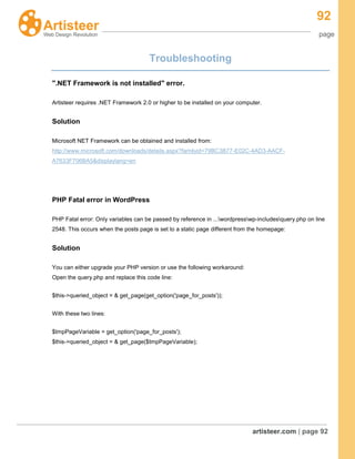 92
page
artisteer.com | page 92
Troubleshooting
".NET Framework is not installed" error.
Artisteer requires .NET Framework 2.0 or higher to be installed on your computer.
Solution
Microsoft NET Framework can be obtained and installed from:
http://www.microsoft.com/downloads/details.aspx?familyid=79BC3B77-E02C-4AD3-AACF-
A7633F706BA5&displaylang=en
PHP Fatal error in WordPress
PHP Fatal error: Only variables can be passed by reference in ...wordpresswp-includesquery.php on line
2548. This occurs when the posts page is set to a static page different from the homepage:
Solution
You can either upgrade your PHP version or use the following workaround:
Open the query.php and replace this code line:
$this->queried_object = & get_page(get_option('page_for_posts'));
With these two lines:
$tmpPageVariable = get_option('page_for_posts');
$this->queried_object = & get_page($tmpPageVariable);
 