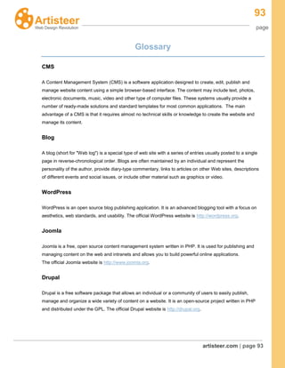 93
page
artisteer.com | page 93
Glossary
CMS
A Content Management System (CMS) is a software application designed to create, edit, publish and
manage website content using a simple browser-based interface. The content may include text, photos,
electronic documents, music, video and other type of computer files. These systems usually provide a
number of ready-made solutions and standard templates for most common applications. The main
advantage of a CMS is that it requires almost no technical skills or knowledge to create the website and
manage its content.
Blog
A blog (short for "Web log") is a special type of web site with a series of entries usually posted to a single
page in reverse-chronological order. Blogs are often maintained by an individual and represent the
personality of the author, provide diary-type commentary, links to articles on other Web sites, descriptions
of different events and social issues, or include other material such as graphics or video.
WordPress
WordPress is an open source blog publishing application. It is an advanced blogging tool with a focus on
aesthetics, web standards, and usability. The official WordPress website is http://wordpress.org.
Joomla
Joomla is a free, open source content management system written in PHP. It is used for publishing and
managing content on the web and intranets and allows you to build powerful online applications.
The official Joomla website is http://www.joomla.org.
Drupal
Drupal is a free software package that allows an individual or a community of users to easily publish,
manage and organize a wide variety of content on a website. It is an open-source project written in PHP
and distributed under the GPL. The official Drupal website is http://drupal.org.
 