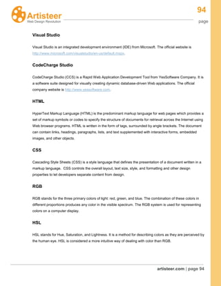 94
page
artisteer.com | page 94
Visual Studio
Visual Studio is an integrated development environment (IDE) from Microsoft. The official website is
http://www.microsoft.com/visualstudio/en-us/default.mspx.
CodeCharge Studio
CodeCharge Studio (CCS) is a Rapid Web Application Development Tool from YesSoftware Company. It is
a software suite designed for visually creating dynamic database-driven Web applications. The official
company website is http://www.yessoftware.com.
HTML
HyperText Markup Language (HTML) is the predominant markup language for web pages which provides a
set of markup symbols or codes to specify the structure of documents for retrieval across the Internet using
Web browser programs. HTML is written in the form of tags, surrounded by angle brackets. The document
can contain links, headings, paragraphs, lists, and text supplemented with interactive forms, embedded
images, and other objects.
CSS
Cascading Style Sheets (CSS) is a style language that defines the presentation of a document written in a
markup language. CSS controls the overall layout, text size, style, and formatting and other design
properties to let developers separate content from design.
RGB
RGB stands for the three primary colors of light: red, green, and blue. The combination of these colors in
different proportions produces any color in the visible spectrum. The RGB system is used for representing
colors on a computer display.
HSL
HSL stands for Hue, Saturation, and Lightness. It is a method for describing colors as they are perceived by
the human eye. HSL is considered a more intuitive way of dealing with color than RGB.
 