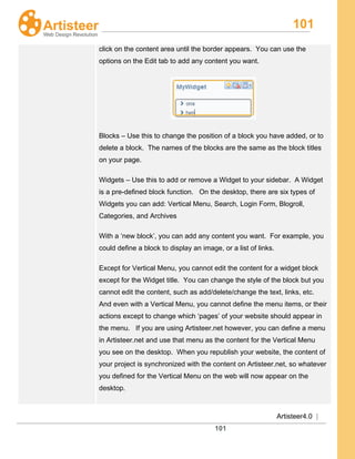 101
Artisteer4.0 |
101
click on the content area until the border appears. You can use the
options on the Edit tab to add any content you want.
Blocks – Use this to change the position of a block you have added, or to
delete a block. The names of the blocks are the same as the block titles
on your page.
Widgets – Use this to add or remove a Widget to your sidebar. A Widget
is a pre-defined block function. On the desktop, there are six types of
Widgets you can add: Vertical Menu, Search, Login Form, Blogroll,
Categories, and Archives
With a ‘new block’, you can add any content you want. For example, you
could define a block to display an image, or a list of links.
Except for Vertical Menu, you cannot edit the content for a widget block
except for the Widget title. You can change the style of the block but you
cannot edit the content, such as add/delete/change the text, links, etc.
And even with a Vertical Menu, you cannot define the menu items, or their
actions except to change which ‘pages’ of your website should appear in
the menu. If you are using Artisteer.net however, you can define a menu
in Artisteer.net and use that menu as the content for the Vertical Menu
you see on the desktop. When you republish your website, the content of
your project is synchronized with the content on Artisteer.net, so whatever
you defined for the Vertical Menu on the web will now appear on the
desktop.
 