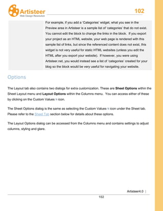 102
Artisteer4.0 |
102
For example, if you add a ‘Categories’ widget, what you see in the
Preview area in Artisteer is a sample list of ‘categories’ that do not exist.
You cannot edit the block to change the links in the block. If you export
your project as an HTML website, your web page is rendered with this
sample list of links, but since the referenced content does not exist, this
widget is not very useful for static HTML websites (unless you edit the
HTML after you export your website). If however, you were using
Artisteer.net, you would instead see a list of ‘categories’ created for your
blog so the block would be very useful for navigating your website.
Options
The Layout tab also contains two dialogs for extra customization. These are Sheet Options within the
Sheet Layout menu and Layout Options within the Columns menu. You can access either of these
by clicking on the Custom Values icon.
The Sheet Options dialog is the same as selecting the Custom Values icon under the Sheet tab.
Please refer to the Sheet Tab section below for details about these options.
The Layout Options dialog can be accessed from the Columns menu and contains settings to adjust
columns, styling and glare.
 