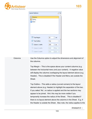 103
Artisteer4.0 |
103
Columns Use the Columns option to adjust the dimensions and alignment of
the columns.
Top Margin – This is the space above your content columns (e.g.
between the horizontal menu and your content). A negative value
will display the columns overlapping the layout element above (e.g.
Header). This is disabled if the Header and Menu are outside the
Sheet.
Top Outline – This adds a radius (curved corners) to the layout
element above (e.g. Header) to highlight the separation of the two.
If you select ‘No’, no radius is applied and the two sections may
appear to be joined. Hint: this may be more visible if you
temporarily increase the radius of the Sheet. This is disabled if
there is no layout element above the columns in the Sheet. E.g. if
the Header is outside the Sheet. Also note, the radius applies to the
 