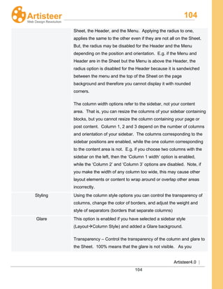 104
Artisteer4.0 |
104
Sheet, the Header, and the Menu. Applying the radius to one,
applies the same to the other even if they are not all on the Sheet.
But, the radius may be disabled for the Header and the Menu
depending on the position and orientation. E.g. if the Menu and
Header are in the Sheet but the Menu is above the Header, the
radius option is disabled for the Header because it is sandwiched
between the menu and the top of the Sheet on the page
background and therefore you cannot display it with rounded
corners.
The column width options refer to the sidebar, not your content
area. That is, you can resize the columns of your sidebar containing
blocks, but you cannot resize the column containing your page or
post content. Column 1, 2 and 3 depend on the number of columns
and orientation of your sidebar. The columns corresponding to the
sidebar positions are enabled, while the one column corresponding
to the content area is not. E.g. if you choose two columns with the
sidebar on the left, then the ‘Column 1 width’ option is enabled,
while the ‘Column 2’ and ‘Column 3’ options are disabled. Note, if
you make the width of any column too wide, this may cause other
layout elements or content to wrap around or overlap other areas
incorrectly.
Styling Using the column style options you can control the transparency of
columns, change the color of borders, and adjust the weight and
style of separators (borders that separate columns)
Glare This option is enabled if you have selected a sidebar style
(LayoutColumn Style) and added a Glare background.
Transparency – Control the transparency of the column and glare to
the Sheet. 100% means that the glare is not visible. As you
 
