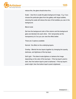 105
Artisteer4.0 |
105
reduce this, the glare should show thru.
Scale – Use this to scale the glare background image. E.g. if you
choose the particular glare from the gallery with large bubbles,
reducing the scale will reduce the size of the bubbles you see in the
background.
Blend mode
Set how the background color of the column and the background
glare are blended into each other. Hint: temporarily set the
transparency to 0 so you can view the effect better.
There are 3 options available:
Normal - No effect on the underlying layers.
Overlay - Blends the two layers together by changing the opacity,
darkness, and lightness of the top layer.
Soft Light - This blend mode lightens or darkens the image
depending on the color of the top layer. If the top layer's pixel is
dark, then the bottom layer's pixel is darkened. If the top layer's
pixel is light, then the bottom layer's pixel is lightened.
 