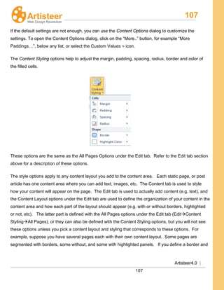 107
Artisteer4.0 |
107
If the default settings are not enough, you can use the Content Options dialog to customize the
settings. To open the Content Options dialog, click on the “More..” button, for example “More
Paddings…”, below any list, or select the Custom Values icon.
The Content Styling options help to adjust the margin, padding, spacing, radius, border and color of
the filled cells.
These options are the same as the All Pages Options under the Edit tab. Refer to the Edit tab section
above for a description of these options.
The style options apply to any content layout you add to the content area. Each static page, or post
article has one content area where you can add text, images, etc. The Content tab is used to style
how your content will appear on the page. The Edit tab is used to actually add content (e.g. text), and
the Content Layout options under the Edit tab are used to define the organization of your content in the
content area and how each part of the layout should appear (e.g. with or without borders, highlighted
or not, etc). The latter part is defined with the All Pages options under the Edit tab (EditContent
StylingAll Pages), or they can also be defined with the Content Styling options, but you will not see
these options unless you pick a content layout and styling that corresponds to these options. For
example, suppose you have several pages each with their own content layout. Some pages are
segmented with borders, some without, and some with highlighted panels. If you define a border and
 