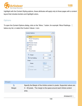 108
Artisteer4.0 |
108
hightlight with the Content Styling options, these attributes will apply only to those pages with a content
layout that includes borders and hightlight colors.
Options
To open the Content Options dialog, click on the “More..” button, for example “More Paddings…”,
below any list, or select the Custom Values icon.
Shape
Margin
Specify the Margin of the Article content in pixels. Supported values are:
0 – 50 pixels. The margin is the space around each Article content
area.
 
