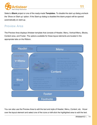 11
Artisteer4.0 | 11
Select a Blank project or one of the ready-made Templates. To disable the start up dialog uncheck
the ‘Show on Start up’ option. If the Start-up dialog is disabled the blank project will be opened
automatically on start-up.
Preview Area
The Preview Area displays Artisteer template that consists of Header, Menu, Vertical Menu, Blocks,
Content area, and Footer. The options available for these layout elements are located in the
appropriate tabs on the Ribbon.
You can also use the Preview Area to edit the text and style of Header, Menu, Content, etc. Hover
over the layout element and select one of the icons or left-click the highlighted area to edit the text.
 