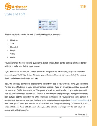 110
Artisteer4.0 |
110
Style and Font
Use this section to control the look of the following article elements:
• Headings
• Text
• Hyperlink
• Image
• Table
• Quote
You can change the font options, quote style, bullets image, table border settings or image border
settings to make your Article more unique.
If you do not selct the Include Content option the images in the articles are just placeholders for
images in your CMS. You decide if images you add later will have a border, and what the spacing
should be between the images and text.
Note, the style you define here applies to the content you add to your website. What you see in the
Preview area of Artisteer is some sample text and images. If you are creating a template for one of
the supported CMSs, like Joomla, or Wordpress, you will not see the effect of your selections until
after you add the content in the CMS. That is, in Artisteer you design how you want your content to
look, but you add the content in the CMS. However, in Artisteer 4.0 you can create some content in
Artisteer and then import it to your CMS using the Include Content option (see Export/Publish Menu). If
you create your content with the Edit tab you can see your design immediately. For example, if you
select all tables to have a Red border, when you add a table to your page with the Edit tab, it will
appear with a Red border(s).
 
