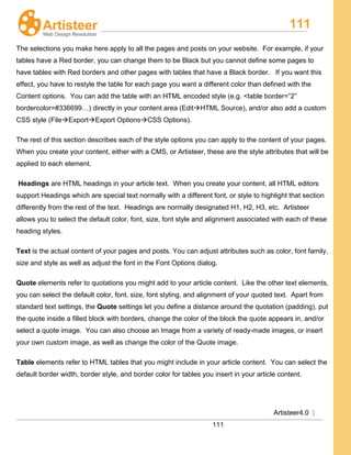 111
Artisteer4.0 |
111
The selections you make here apply to all the pages and posts on your website. For example, if your
tables have a Red border, you can change them to be Black but you cannot define some pages to
have tables with Red borders and other pages with tables that have a Black border. If you want this
effect, you have to restyle the table for each page you want a different color than defined with the
Content options. You can add the table with an HTML encoded style (e.g. <table border=”2”
bordercolor=#336699…) directly in your content area (EditHTML Source), and/or also add a custom
CSS style (FileExportExport OptionsCSS Options).
The rest of this section describes each of the style options you can apply to the content of your pages.
When you create your content, either with a CMS, or Artisteer, these are the style attributes that will be
applied to each element.
Headings are HTML headings in your article text. When you create your content, all HTML editors
support Headings which are special text normally with a different font, or style to highlight that section
differently from the rest of the text. Headings are normally designated H1, H2, H3, etc. Artisteer
allows you to select the default color, font, size, font style and alignment associated with each of these
heading styles.
Text is the actual content of your pages and posts. You can adjust attributes such as color, font family,
size and style as well as adjust the font in the Font Options dialog.
Quote elements refer to quotations you might add to your article content. Like the other text elements,
you can select the default color, font, size, font styling, and alignment of your quoted text. Apart from
standard text settings, the Quote settings let you define a distance around the quotation (padding), put
the quote inside a filled block with borders, change the color of the block the quote appears in, and/or
select a quote image. You can also choose an Image from a variety of ready-made images, or insert
your own custom image, as well as change the color of the Quote image.
Table elements refer to HTML tables that you might include in your article content. You can select the
default border width, border style, and border color for tables you insert in your article content.
 
