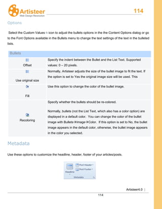 114
Artisteer4.0 |
114
Options
Select the Custom Values icon to adjust the bullets options in the the Content Options dialog or go
to the Font Options available in the Bullets menu to change the text settings of the text in the bulleted
lists.
Bullets
Offset
Specify the indent between the Bullet and the List Text. Supported
values: 0 – 20 pixels.
Use original size
Normally, Artisteer adjusts the size of the bullet image to fit the text. If
the option is set to Yes the original image size will be used. This
Fill
Use this option to change the color of the bullet image.
Recoloring
Specify whether the bullets should be re-colored.
Normally, bullets (not the List Text, which also has a color option) are
displayed in a default color. You can change the color of the bullet
image with BulletsImageColor. If this option is set to No, the bullet
image appears in the default color, otherwise, the bullet image appears
in the color you selected.
Metadata
Use these options to customize the headline, header, footer of your articles/posts.
 