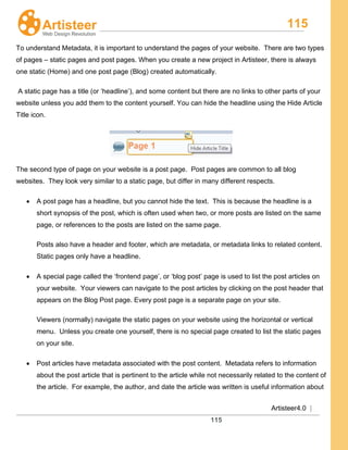 115
Artisteer4.0 |
115
To understand Metadata, it is important to understand the pages of your website. There are two types
of pages – static pages and post pages. When you create a new project in Artisteer, there is always
one static (Home) and one post page (Blog) created automatically.
A static page has a title (or ‘headline’), and some content but there are no links to other parts of your
website unless you add them to the content yourself. You can hide the headline using the Hide Article
Title icon.
The second type of page on your website is a post page. Post pages are common to all blog
websites. They look very similar to a static page, but differ in many different respects.
• A post page has a headline, but you cannot hide the text. This is because the headline is a
short synopsis of the post, which is often used when two, or more posts are listed on the same
page, or references to the posts are listed on the same page.
Posts also have a header and footer, which are metadata, or metadata links to related content.
Static pages only have a headline.
• A special page called the ‘frontend page’, or ‘blog post’ page is used to list the post articles on
your website. Your viewers can navigate to the post articles by clicking on the post header that
appears on the Blog Post page. Every post page is a separate page on your site.
Viewers (normally) navigate the static pages on your website using the horizontal or vertical
menu. Unless you create one yourself, there is no special page created to list the static pages
on your site.
• Post articles have metadata associated with the post content. Metadata refers to information
about the post article that is pertinent to the article while not necessarily related to the content of
the article. For example, the author, and date the article was written is useful information about
 