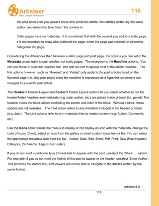 116
Artisteer4.0 |
116
the post since then you viewers know who wrote the article, find articles written by the same
author, and determine how ‘fresh’ the content is.
Static pages have no metadata. It is considered that with the content you add to a static page,
it is not important to know who authored the page, when the page was created, or otherwise
categorize the page.
Considering the differences then between a static page and post page, the options you can set in the
Metadata group apply to post articles, not static pages. The exception is the Headline options. You
can use these to style the headline text, and add an icon to appear next to the article headline. The
link options however, such as ‘Hovered’ and ‘Visited’ only apply to the post articles listed on the
frontend page (i.e. blog post page) since the headline is impressed as a hyperlink so viewers can
navigate to a specific post article.
The Header Header Layout and Footer
Use the
 Footer Layout options let you select whether or not the
header/footer headline and metadata (e.g. date, author, etc.) are placed inside a block (i.e. panel). The
location inside the block allows controlling the border and color of the block. Without a block, these
options are not available. The Text option refers to any metadata included in the header or footer
(e.g. date). The Link options refer to any metadata links to related content (e.g. Author, Comments,
etc).
Icons
If you do not want a particular type of metadata to appear with the post, unselect the ‘Show …’ option.
For example, if you do not want the Author of the post to appear in the header, unselect ‘Show Author’.
This removes the Author link, and viewers will not be able to navigate to the articles written by the
same Author.
option inside the menus to display or not display an icon with the metadata, change the
color of icons (Color), select an icon from the gallery or insert custom icons from a file. You can select
the appropriate metadata icon from the list – Author, Date, Edit, Email, Pdf, Print, Data (Post Header),
Category, Comments, Tags (Post Footer).
 